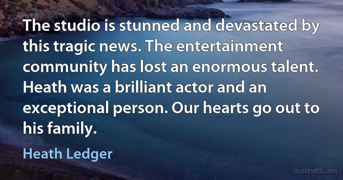 The studio is stunned and devastated by this tragic news. The entertainment community has lost an enormous talent. Heath was a brilliant actor and an exceptional person. Our hearts go out to his family. (Heath Ledger)