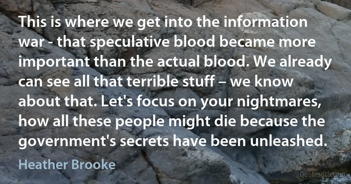 This is where we get into the information war - that speculative blood became more important than the actual blood. We already can see all that terrible stuff – we know about that. Let's focus on your nightmares, how all these people might die because the government's secrets have been unleashed. (Heather Brooke)