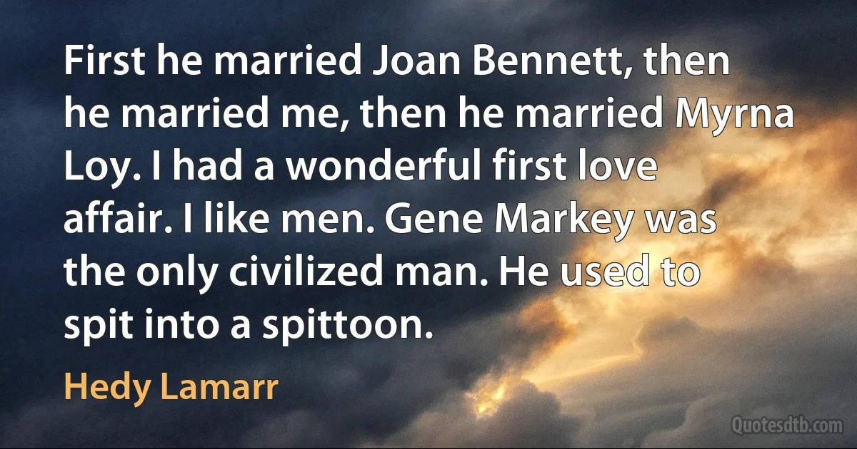 First he married Joan Bennett, then he married me, then he married Myrna Loy. I had a wonderful first love affair. I like men. Gene Markey was the only civilized man. He used to spit into a spittoon. (Hedy Lamarr)