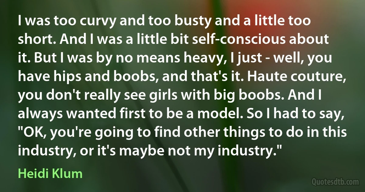 I was too curvy and too busty and a little too short. And I was a little bit self-conscious about it. But I was by no means heavy, I just - well, you have hips and boobs, and that's it. Haute couture, you don't really see girls with big boobs. And I always wanted first to be a model. So I had to say, "OK, you're going to find other things to do in this industry, or it's maybe not my industry." (Heidi Klum)