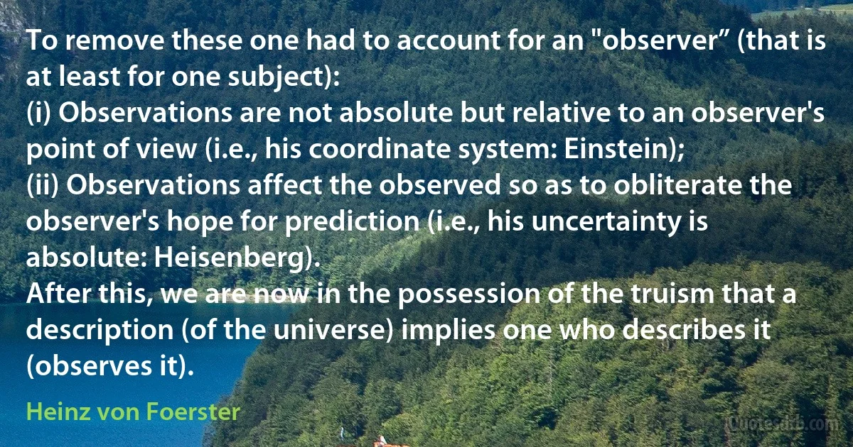 To remove these one had to account for an "observer” (that is at least for one subject):
(i) Observations are not absolute but relative to an observer's point of view (i.e., his coordinate system: Einstein);
(ii) Observations affect the observed so as to obliterate the observer's hope for prediction (i.e., his uncertainty is absolute: Heisenberg).
After this, we are now in the possession of the truism that a description (of the universe) implies one who describes it (observes it). (Heinz von Foerster)