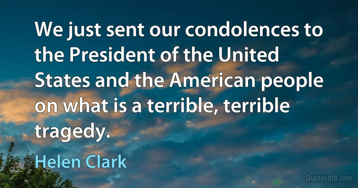 We just sent our condolences to the President of the United States and the American people on what is a terrible, terrible tragedy. (Helen Clark)