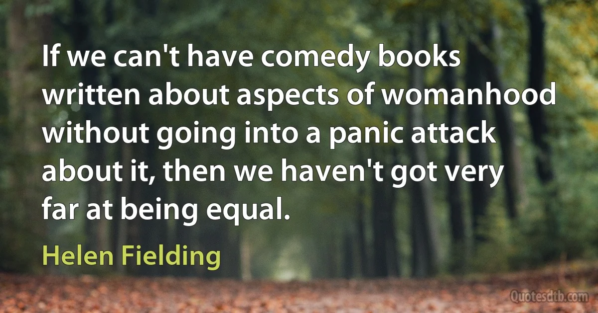 If we can't have comedy books written about aspects of womanhood without going into a panic attack about it, then we haven't got very far at being equal. (Helen Fielding)