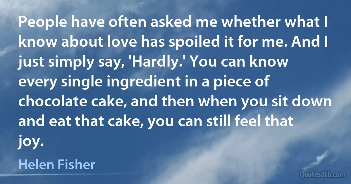 People have often asked me whether what I know about love has spoiled it for me. And I just simply say, 'Hardly.' You can know every single ingredient in a piece of chocolate cake, and then when you sit down and eat that cake, you can still feel that joy. (Helen Fisher)