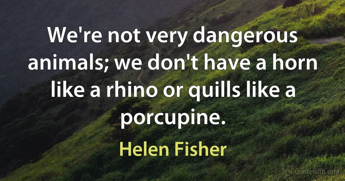 We're not very dangerous animals; we don't have a horn like a rhino or quills like a porcupine. (Helen Fisher)