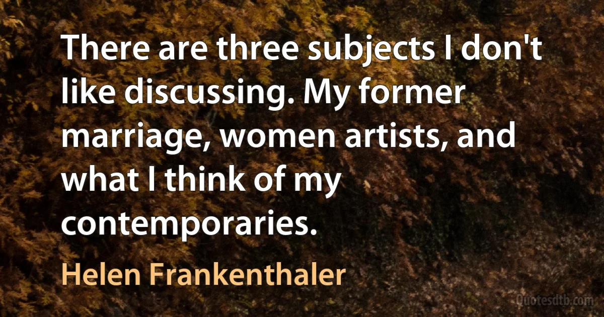 There are three subjects I don't like discussing. My former marriage, women artists, and what I think of my contemporaries. (Helen Frankenthaler)