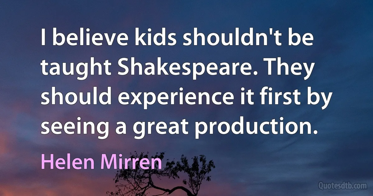 I believe kids shouldn't be taught Shakespeare. They should experience it first by seeing a great production. (Helen Mirren)