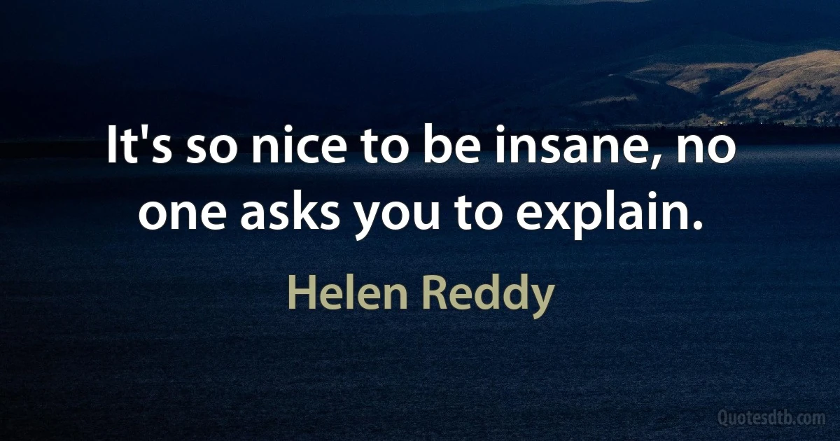 It's so nice to be insane, no one asks you to explain. (Helen Reddy)