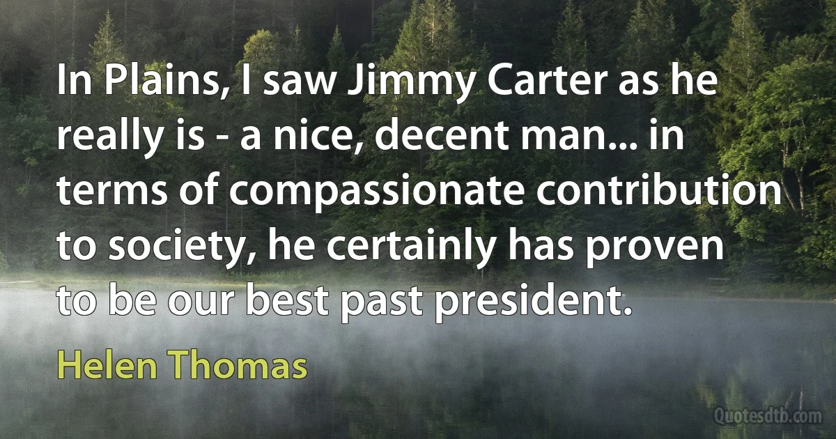 In Plains, I saw Jimmy Carter as he really is - a nice, decent man... in terms of compassionate contribution to society, he certainly has proven to be our best past president. (Helen Thomas)