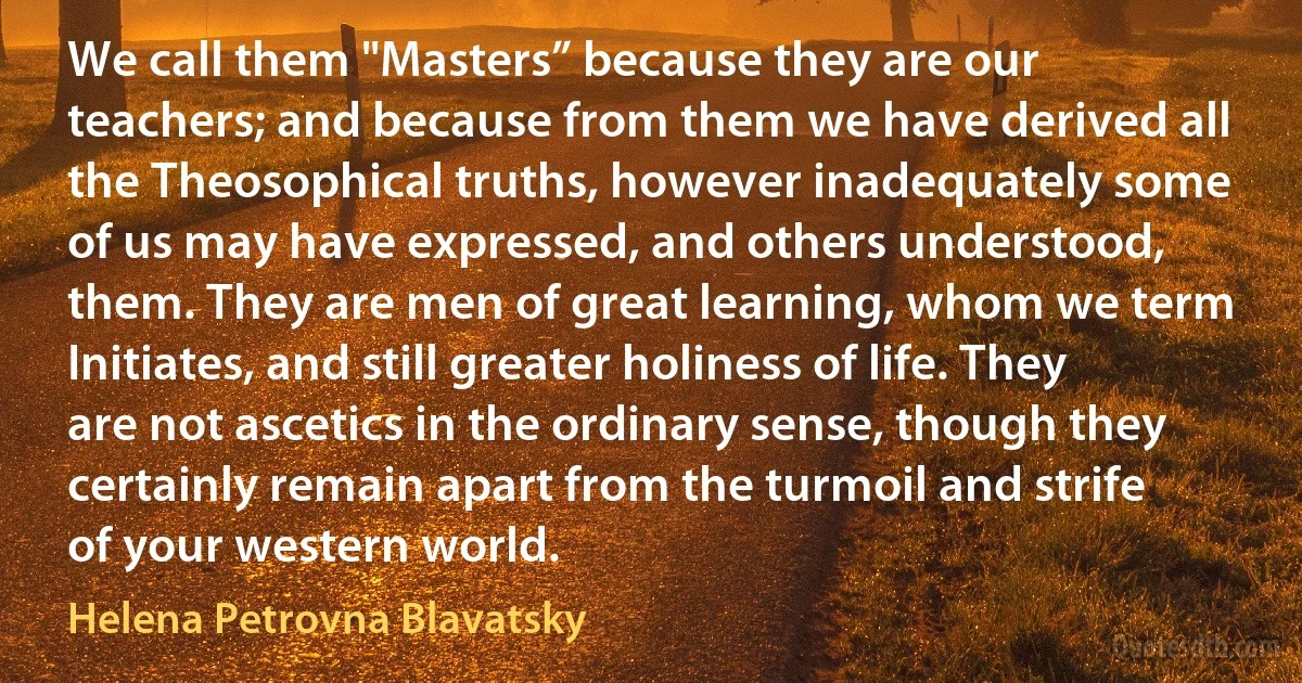 We call them "Masters” because they are our teachers; and because from them we have derived all the Theosophical truths, however inadequately some of us may have expressed, and others understood, them. They are men of great learning, whom we term Initiates, and still greater holiness of life. They are not ascetics in the ordinary sense, though they certainly remain apart from the turmoil and strife of your western world. (Helena Petrovna Blavatsky)