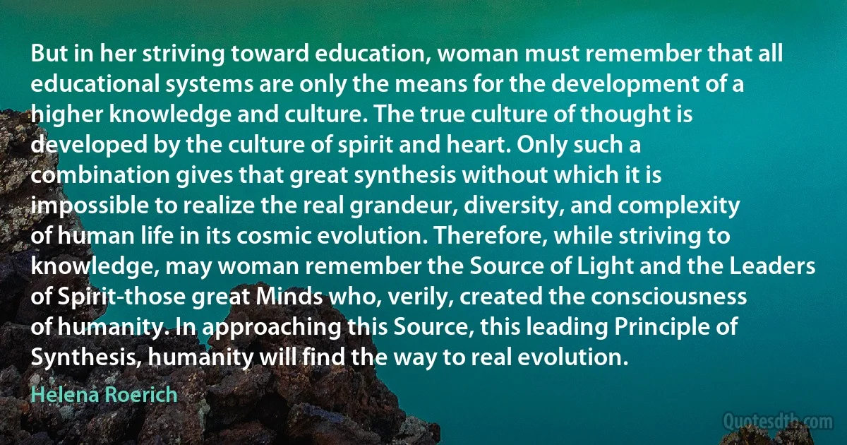 But in her striving toward education, woman must remember that all educational systems are only the means for the development of a higher knowledge and culture. The true culture of thought is developed by the culture of spirit and heart. Only such a combination gives that great synthesis without which it is impossible to realize the real grandeur, diversity, and complexity of human life in its cosmic evolution. Therefore, while striving to knowledge, may woman remember the Source of Light and the Leaders of Spirit-those great Minds who, verily, created the consciousness of humanity. In approaching this Source, this leading Principle of Synthesis, humanity will find the way to real evolution. (Helena Roerich)