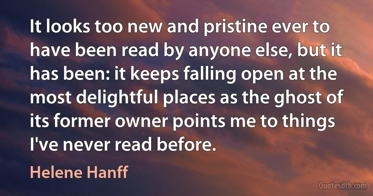 It looks too new and pristine ever to have been read by anyone else, but it has been: it keeps falling open at the most delightful places as the ghost of its former owner points me to things I've never read before. (Helene Hanff)