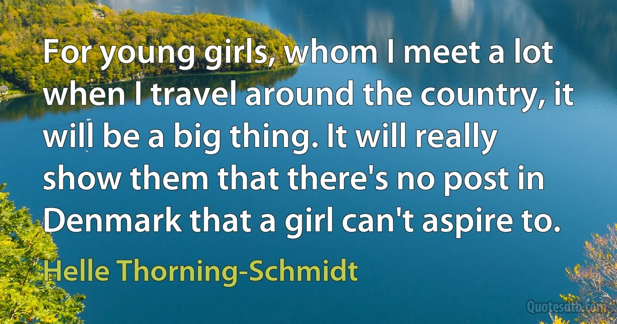 For young girls, whom I meet a lot when I travel around the country, it will be a big thing. It will really show them that there's no post in Denmark that a girl can't aspire to. (Helle Thorning-Schmidt)