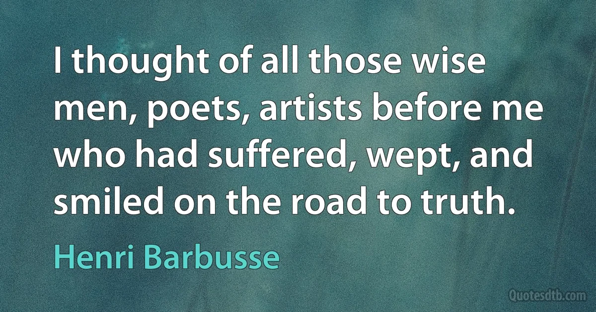 I thought of all those wise men, poets, artists before me who had suffered, wept, and smiled on the road to truth. (Henri Barbusse)