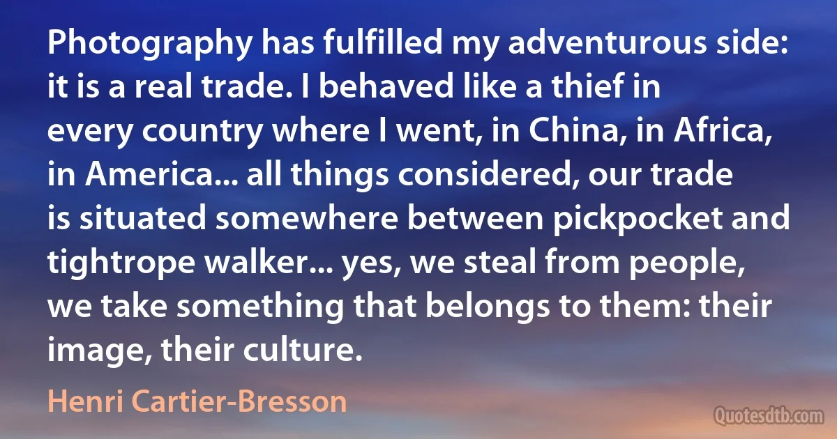 Photography has fulfilled my adventurous side: it is a real trade. I behaved like a thief in every country where I went, in China, in Africa, in America... all things considered, our trade is situated somewhere between pickpocket and tightrope walker... yes, we steal from people, we take something that belongs to them: their image, their culture. (Henri Cartier-Bresson)