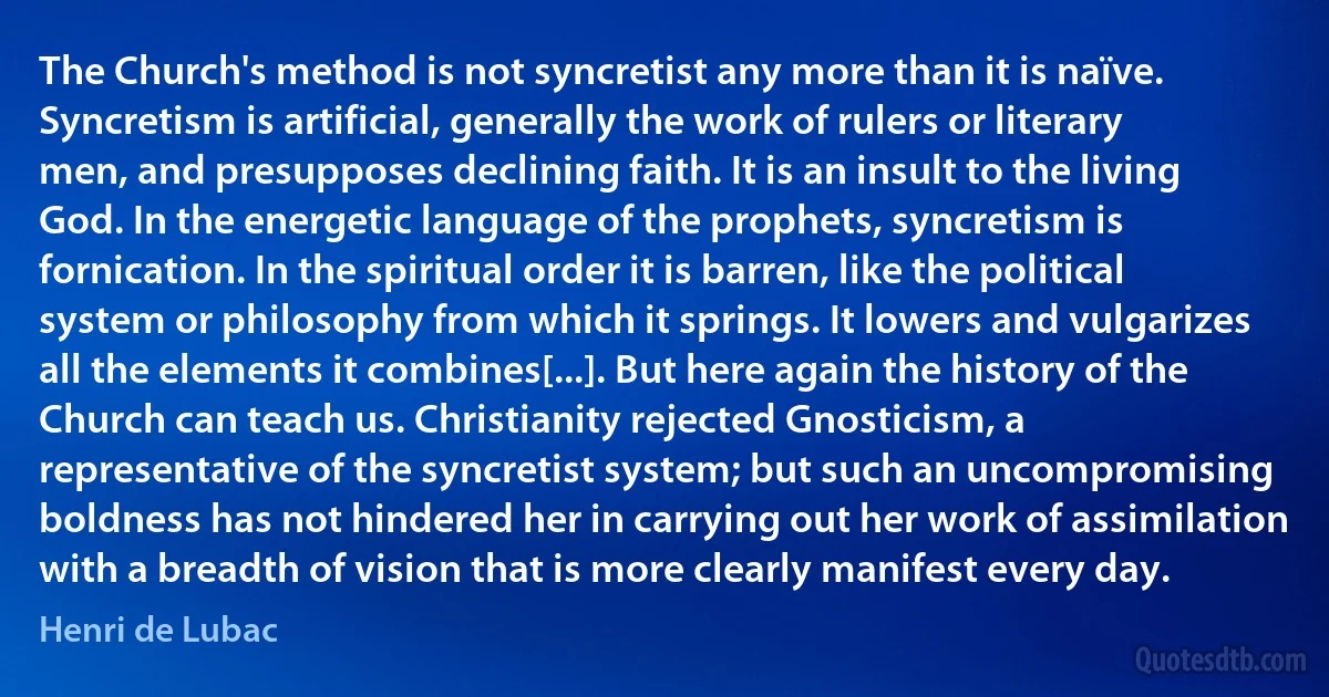 The Church's method is not syncretist any more than it is naïve. Syncretism is artificial, generally the work of rulers or literary men, and presupposes declining faith. It is an insult to the living God. In the energetic language of the prophets, syncretism is fornication. In the spiritual order it is barren, like the political system or philosophy from which it springs. It lowers and vulgarizes all the elements it combines[...]. But here again the history of the Church can teach us. Christianity rejected Gnosticism, a representative of the syncretist system; but such an uncompromising boldness has not hindered her in carrying out her work of assimilation with a breadth of vision that is more clearly manifest every day. (Henri de Lubac)