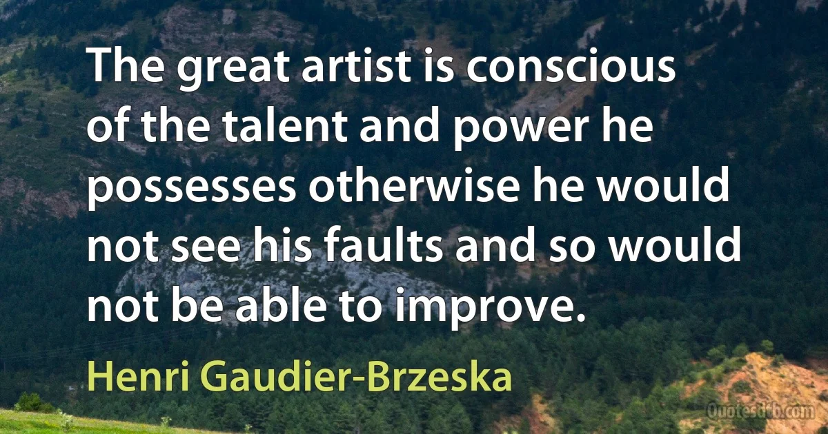 The great artist is conscious of the talent and power he possesses otherwise he would not see his faults and so would not be able to improve. (Henri Gaudier-Brzeska)