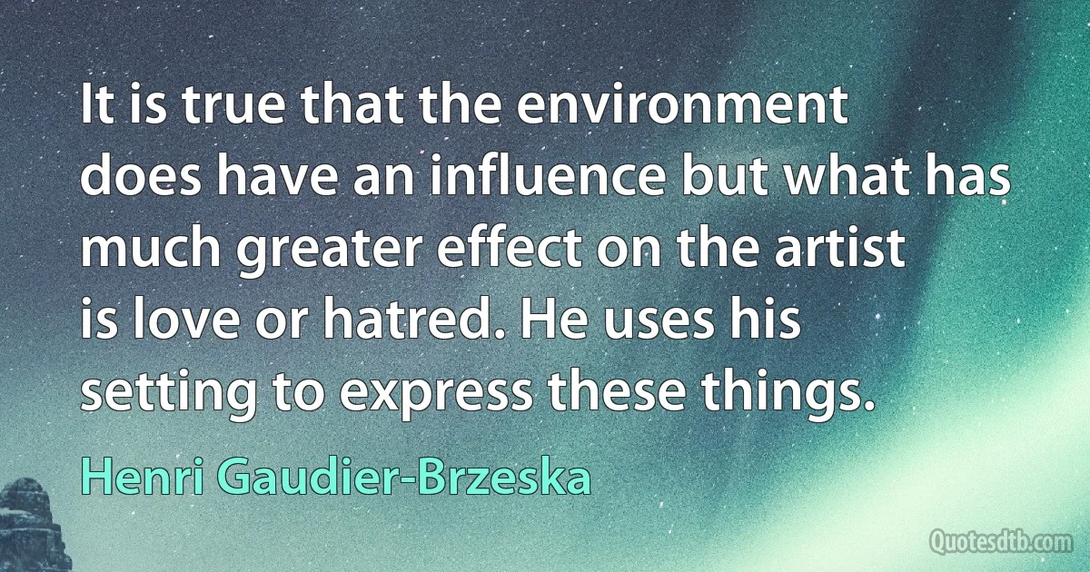 It is true that the environment does have an influence but what has much greater effect on the artist is love or hatred. He uses his setting to express these things. (Henri Gaudier-Brzeska)