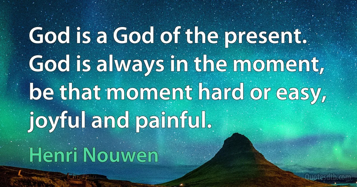 God is a God of the present. God is always in the moment, be that moment hard or easy, joyful and painful. (Henri Nouwen)