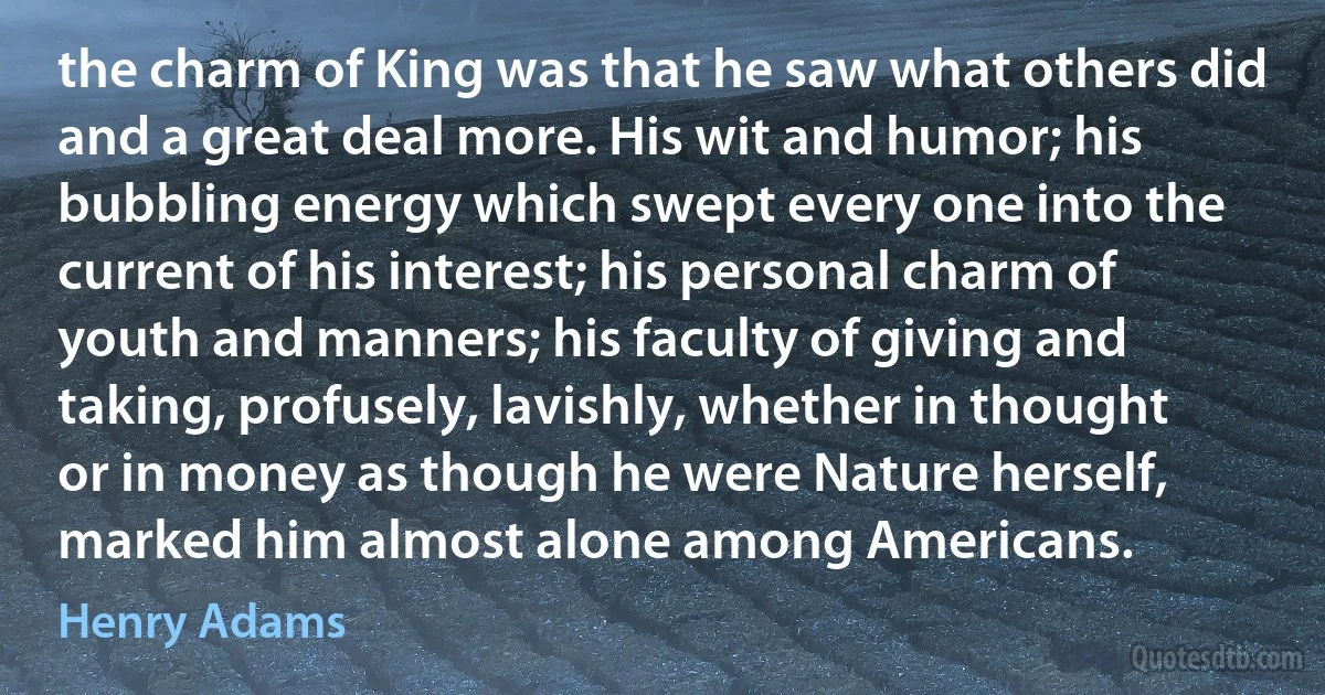 the charm of King was that he saw what others did and a great deal more. His wit and humor; his bubbling energy which swept every one into the current of his interest; his personal charm of youth and manners; his faculty of giving and taking, profusely, lavishly, whether in thought or in money as though he were Nature herself, marked him almost alone among Americans. (Henry Adams)