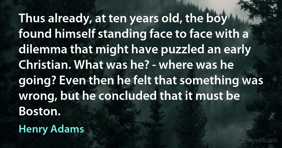 Thus already, at ten years old, the boy found himself standing face to face with a dilemma that might have puzzled an early Christian. What was he? - where was he going? Even then he felt that something was wrong, but he concluded that it must be Boston. (Henry Adams)