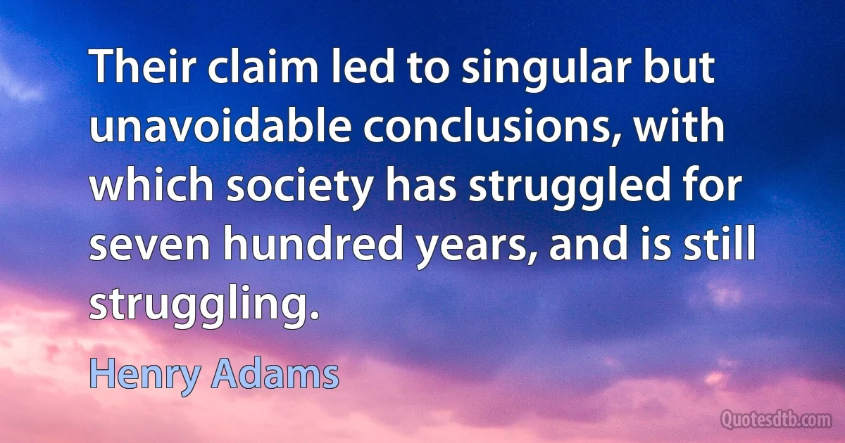 Their claim led to singular but unavoidable conclusions, with which society has struggled for seven hundred years, and is still struggling. (Henry Adams)