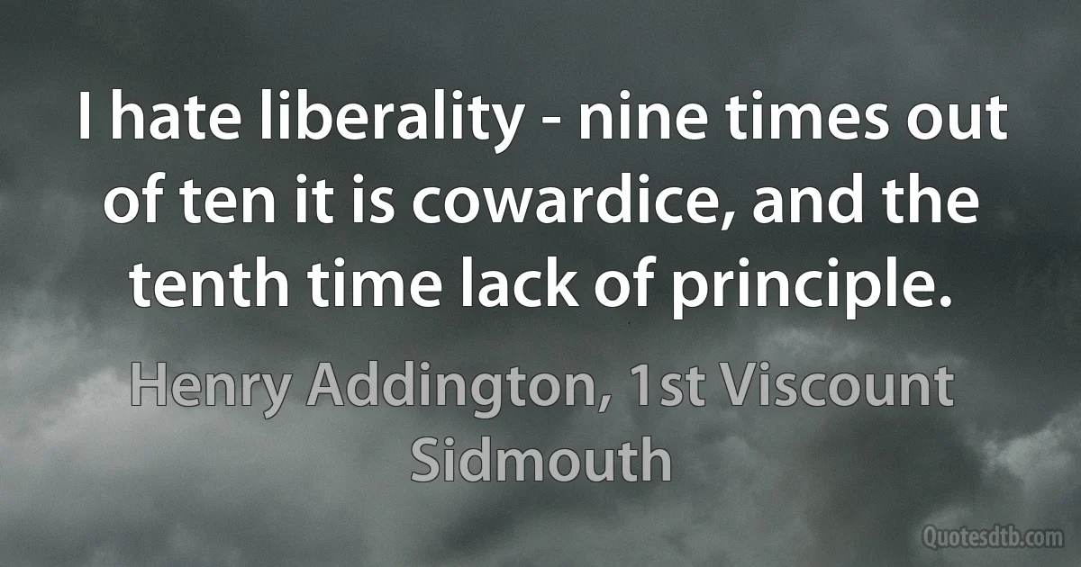 I hate liberality - nine times out of ten it is cowardice, and the tenth time lack of principle. (Henry Addington, 1st Viscount Sidmouth)