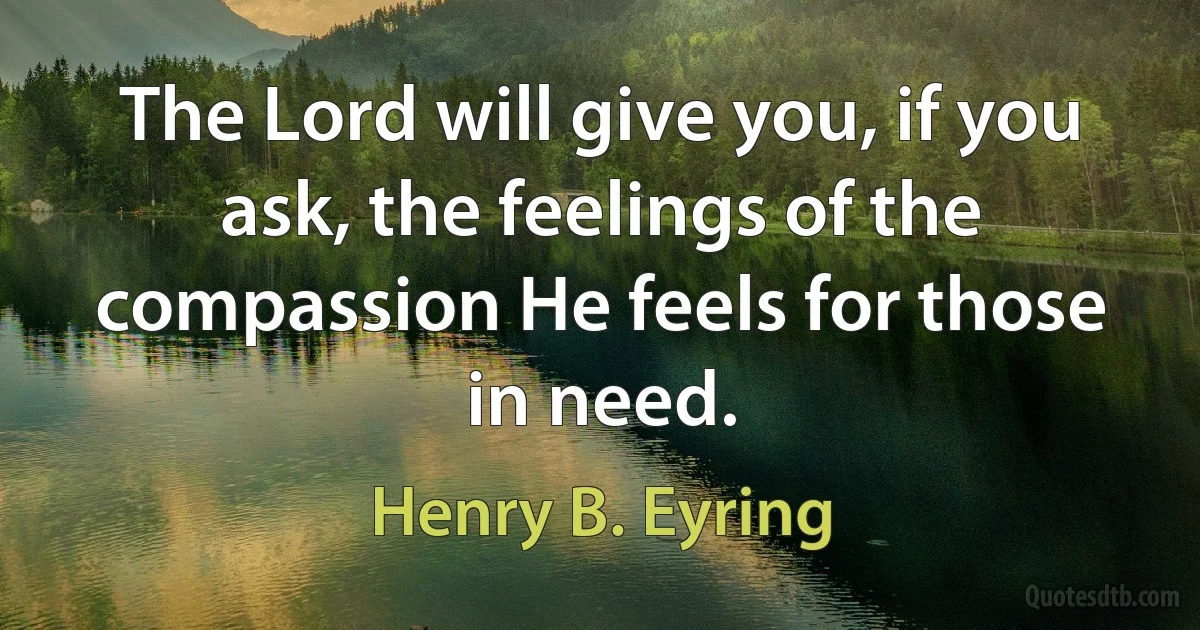 The Lord will give you, if you ask, the feelings of the compassion He feels for those in need. (Henry B. Eyring)