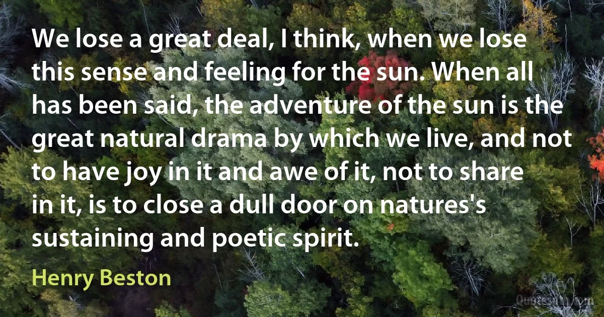 We lose a great deal, I think, when we lose this sense and feeling for the sun. When all has been said, the adventure of the sun is the great natural drama by which we live, and not to have joy in it and awe of it, not to share in it, is to close a dull door on natures's sustaining and poetic spirit. (Henry Beston)