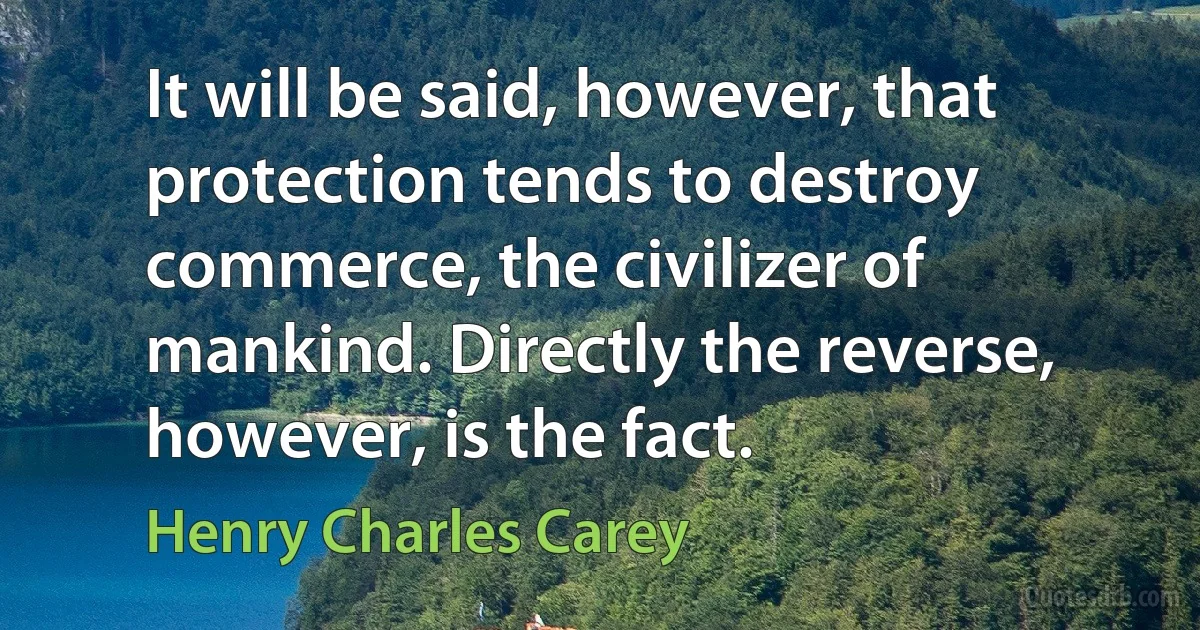 It will be said, however, that protection tends to destroy commerce, the civilizer of mankind. Directly the reverse, however, is the fact. (Henry Charles Carey)