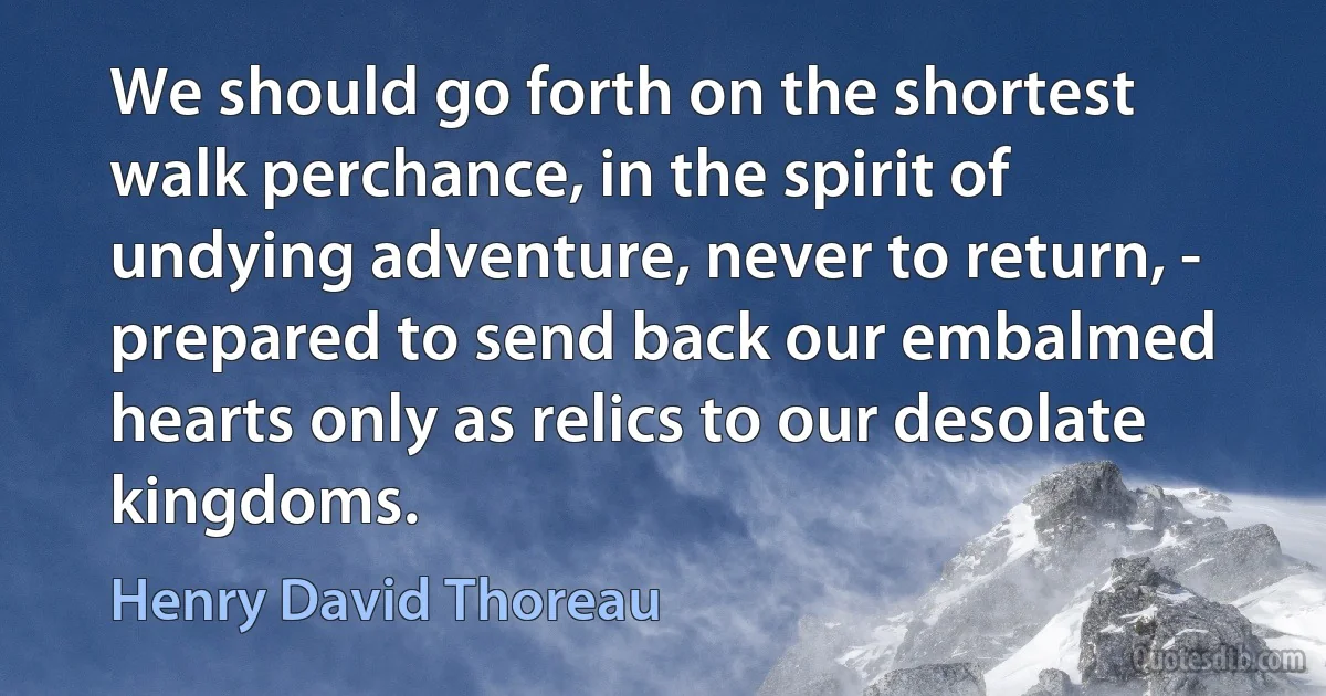 We should go forth on the shortest walk perchance, in the spirit of undying adventure, never to return, - prepared to send back our embalmed hearts only as relics to our desolate kingdoms. (Henry David Thoreau)