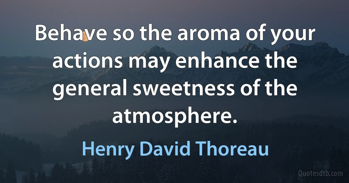 Behave so the aroma of your actions may enhance the general sweetness of the atmosphere. (Henry David Thoreau)