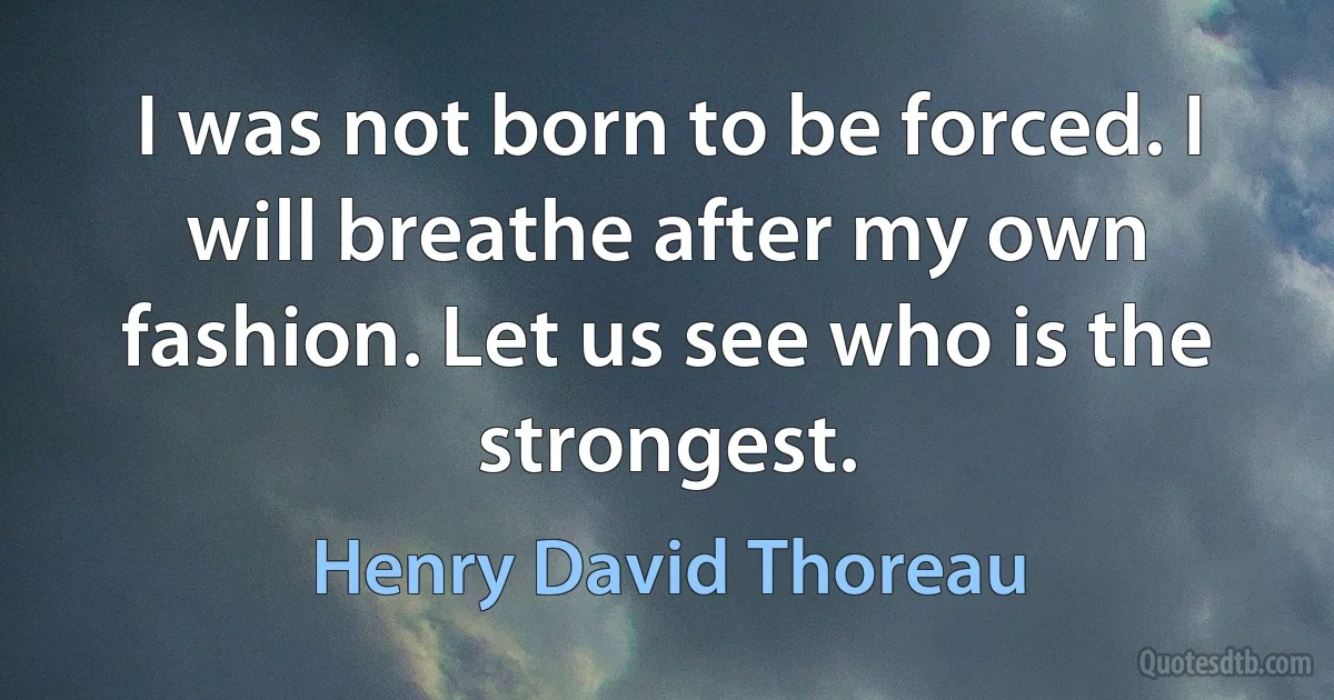 I was not born to be forced. I will breathe after my own fashion. Let us see who is the strongest. (Henry David Thoreau)