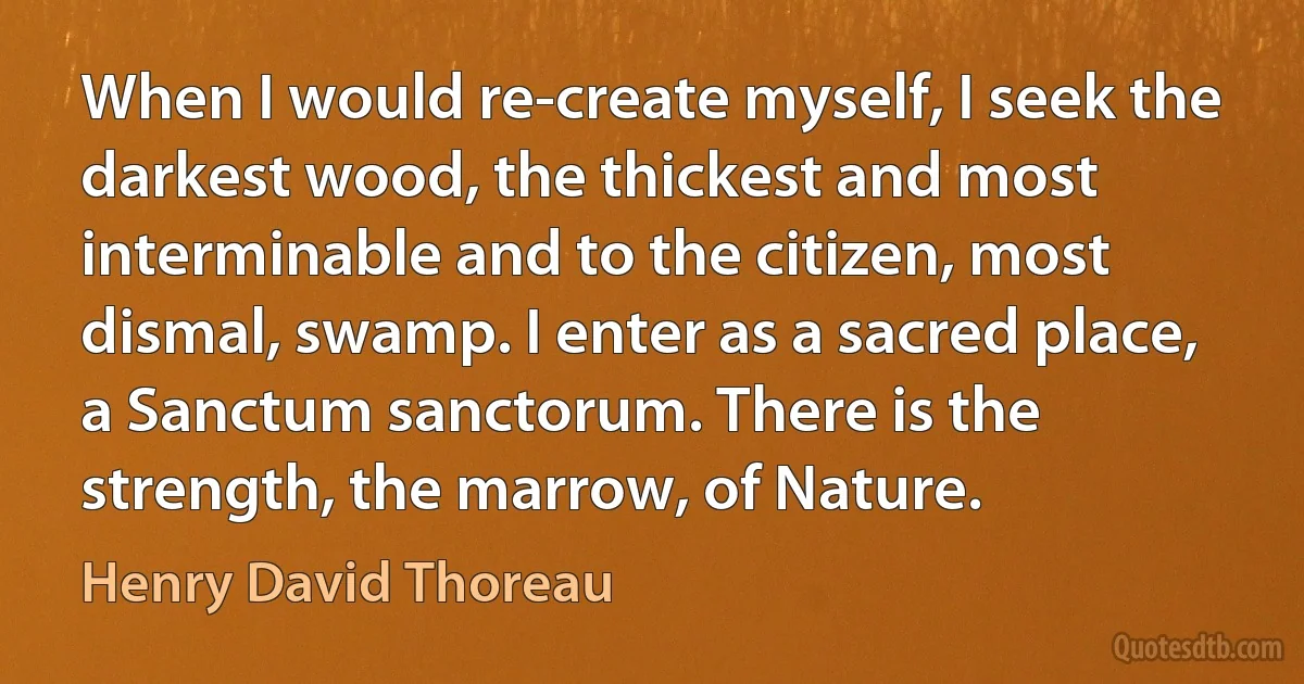 When I would re-create myself, I seek the darkest wood, the thickest and most interminable and to the citizen, most dismal, swamp. I enter as a sacred place, a Sanctum sanctorum. There is the strength, the marrow, of Nature. (Henry David Thoreau)