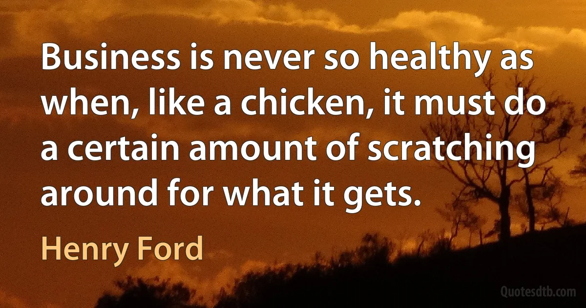 Business is never so healthy as when, like a chicken, it must do a certain amount of scratching around for what it gets. (Henry Ford)