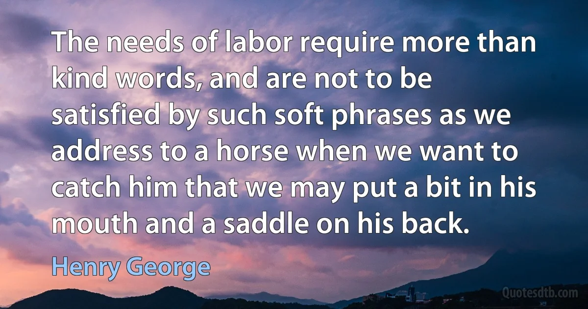 The needs of labor require more than kind words, and are not to be satisfied by such soft phrases as we address to a horse when we want to catch him that we may put a bit in his mouth and a saddle on his back. (Henry George)