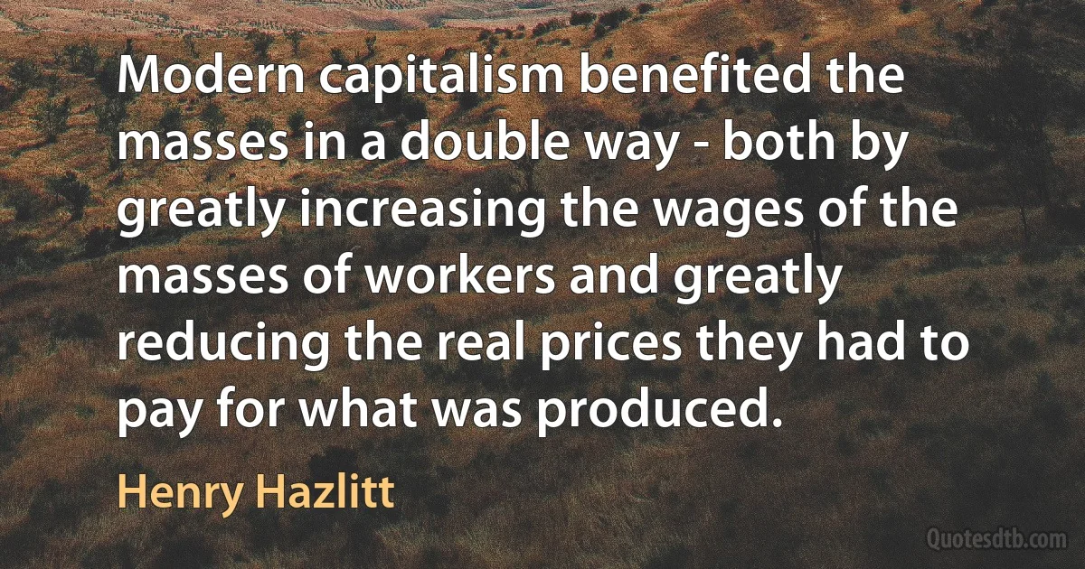 Modern capitalism benefited the masses in a double way - both by greatly increasing the wages of the masses of workers and greatly reducing the real prices they had to pay for what was produced. (Henry Hazlitt)