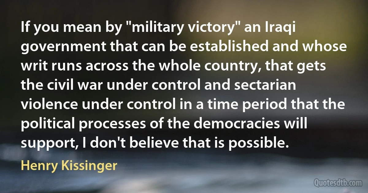 If you mean by "military victory" an Iraqi government that can be established and whose writ runs across the whole country, that gets the civil war under control and sectarian violence under control in a time period that the political processes of the democracies will support, I don't believe that is possible. (Henry Kissinger)