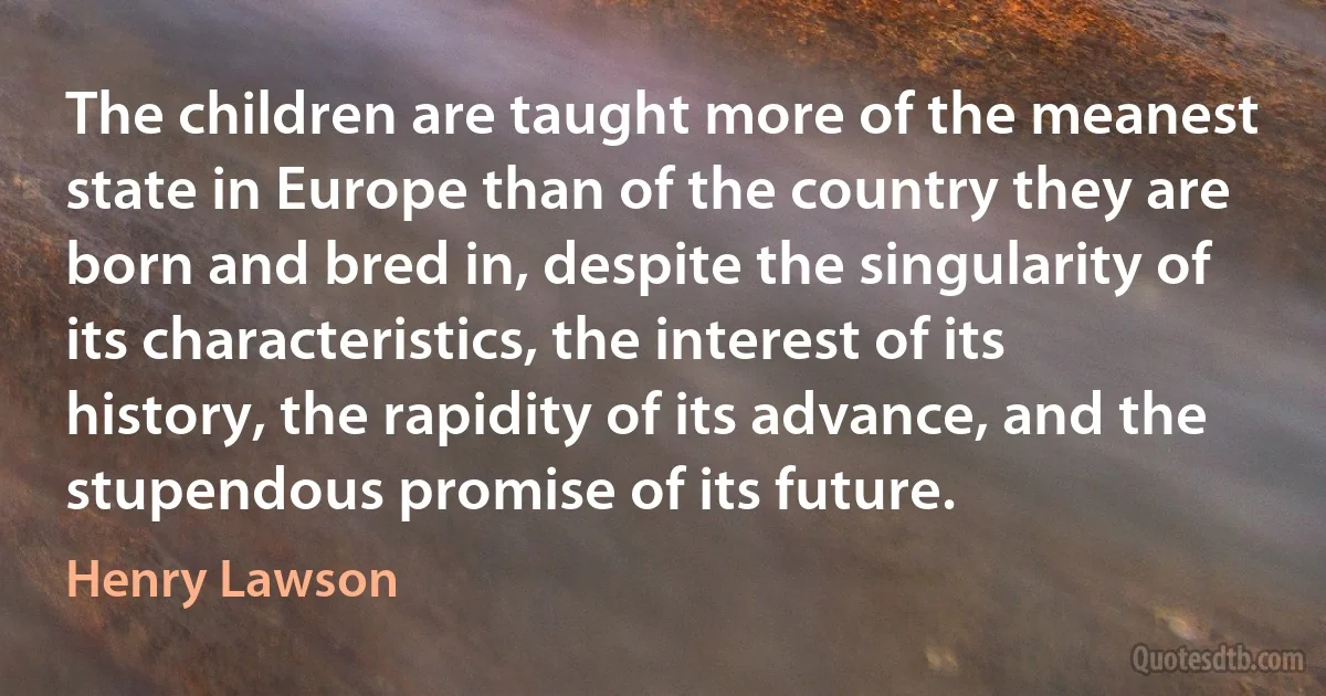 The children are taught more of the meanest state in Europe than of the country they are born and bred in, despite the singularity of its characteristics, the interest of its history, the rapidity of its advance, and the stupendous promise of its future. (Henry Lawson)