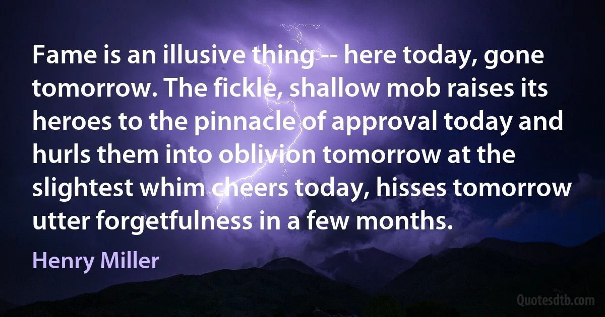 Fame is an illusive thing -- here today, gone tomorrow. The fickle, shallow mob raises its heroes to the pinnacle of approval today and hurls them into oblivion tomorrow at the slightest whim cheers today, hisses tomorrow utter forgetfulness in a few months. (Henry Miller)