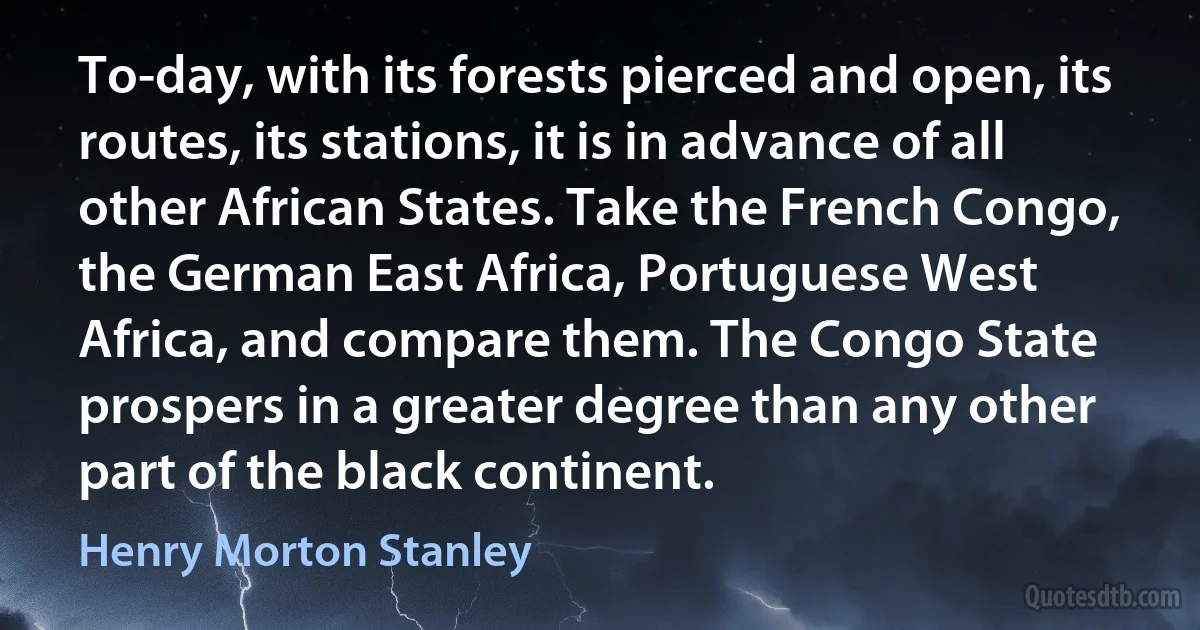 To-day, with its forests pierced and open, its routes, its stations, it is in advance of all other African States. Take the French Congo, the German East Africa, Portuguese West Africa, and compare them. The Congo State prospers in a greater degree than any other part of the black continent. (Henry Morton Stanley)