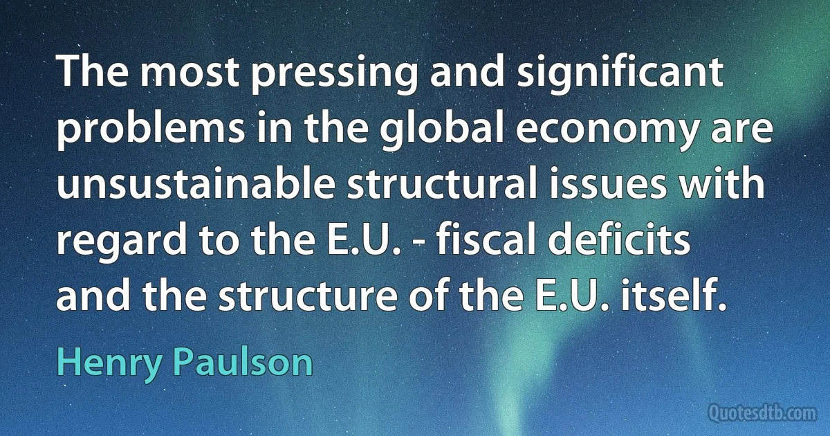 The most pressing and significant problems in the global economy are unsustainable structural issues with regard to the E.U. - fiscal deficits and the structure of the E.U. itself. (Henry Paulson)