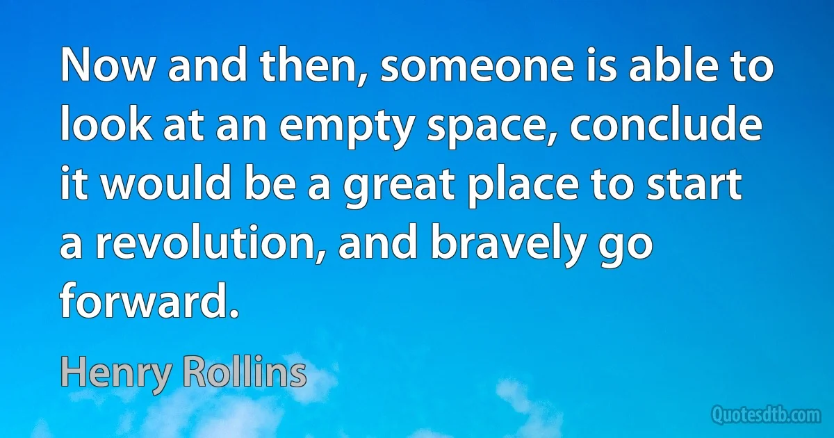 Now and then, someone is able to look at an empty space, conclude it would be a great place to start a revolution, and bravely go forward. (Henry Rollins)