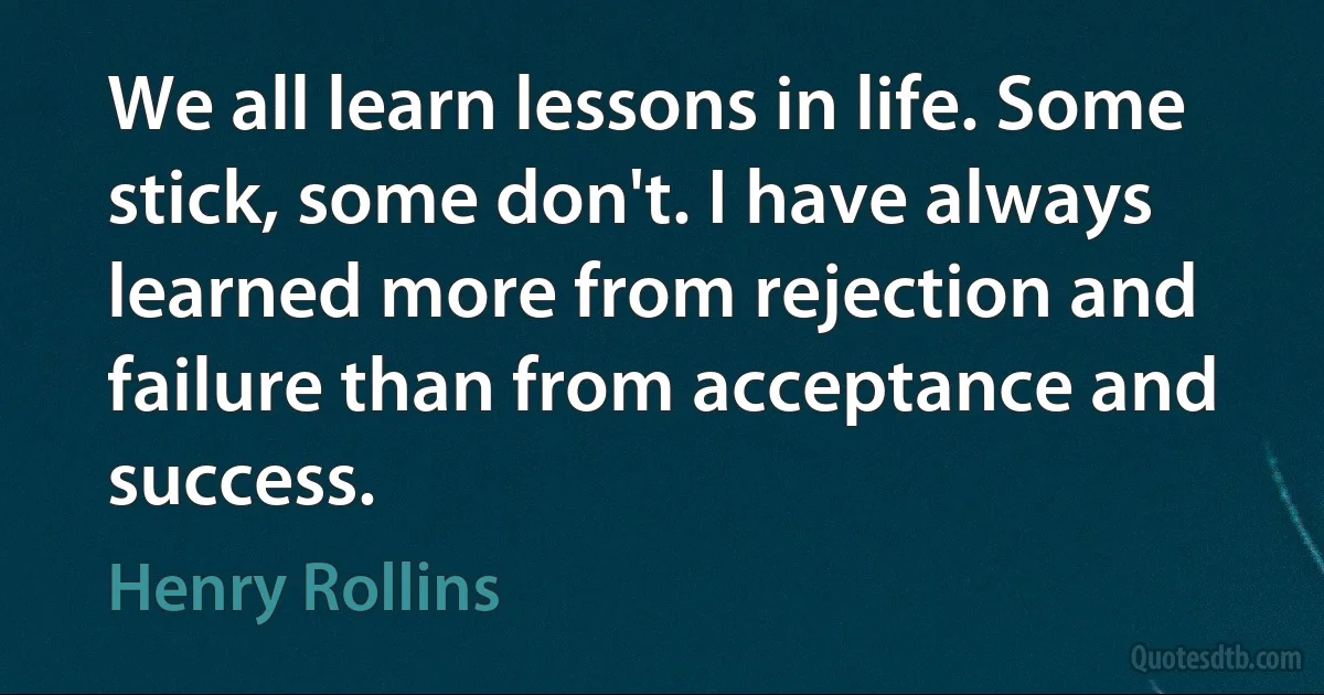 We all learn lessons in life. Some stick, some don't. I have always learned more from rejection and failure than from acceptance and success. (Henry Rollins)