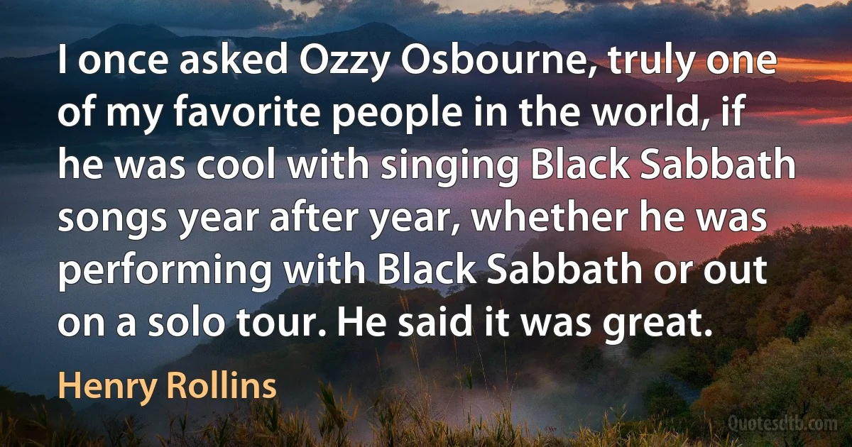 I once asked Ozzy Osbourne, truly one of my favorite people in the world, if he was cool with singing Black Sabbath songs year after year, whether he was performing with Black Sabbath or out on a solo tour. He said it was great. (Henry Rollins)