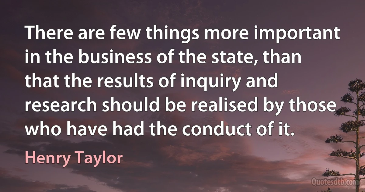 There are few things more important in the business of the state, than that the results of inquiry and research should be realised by those who have had the conduct of it. (Henry Taylor)