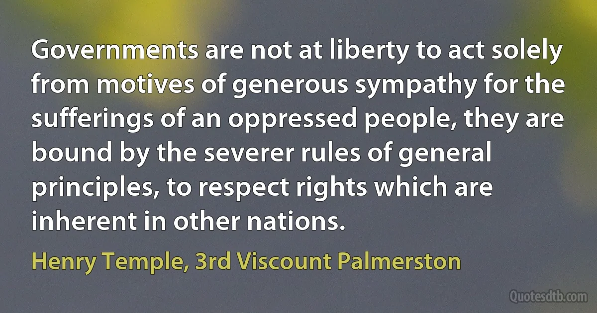 Governments are not at liberty to act solely from motives of generous sympathy for the sufferings of an oppressed people, they are bound by the severer rules of general principles, to respect rights which are inherent in other nations. (Henry Temple, 3rd Viscount Palmerston)