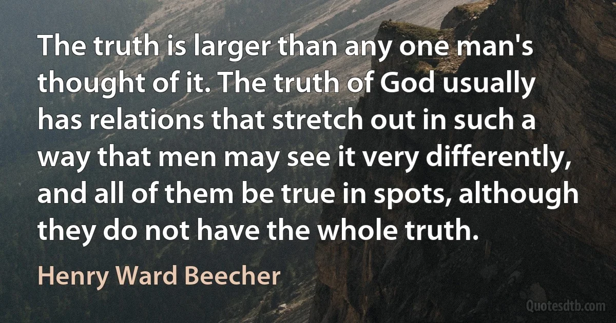 The truth is larger than any one man's thought of it. The truth of God usually has relations that stretch out in such a way that men may see it very differently, and all of them be true in spots, although they do not have the whole truth. (Henry Ward Beecher)