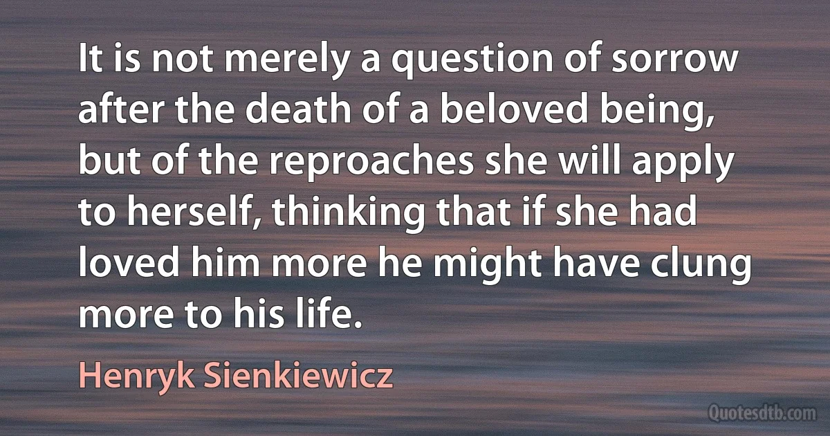 It is not merely a question of sorrow after the death of a beloved being, but of the reproaches she will apply to herself, thinking that if she had loved him more he might have clung more to his life. (Henryk Sienkiewicz)