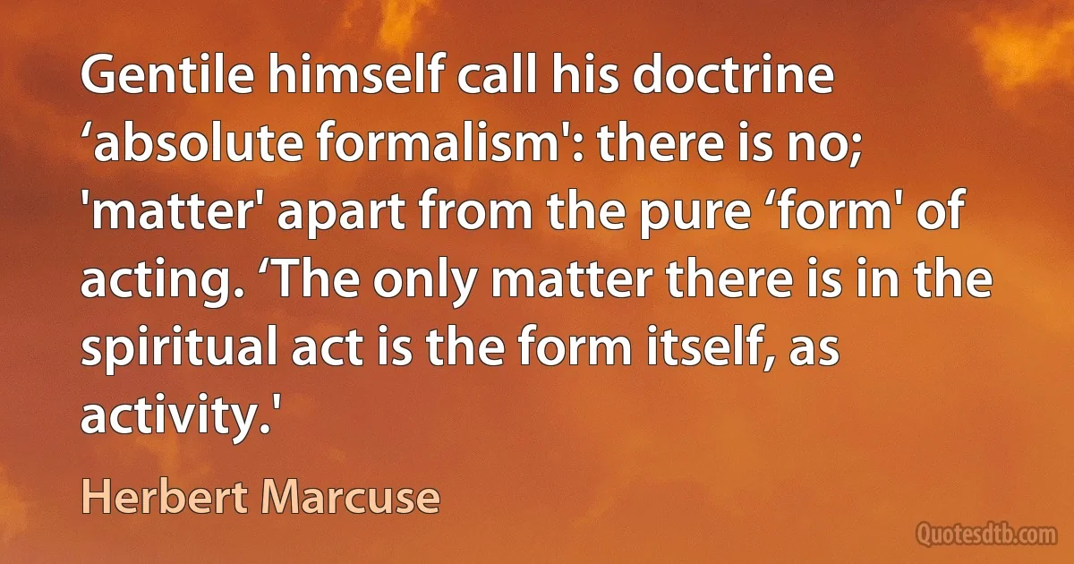 Gentile himself call his doctrine ‘absolute formalism': there is no; 'matter' apart from the pure ‘form' of acting. ‘The only matter there is in the spiritual act is the form itself, as activity.' (Herbert Marcuse)